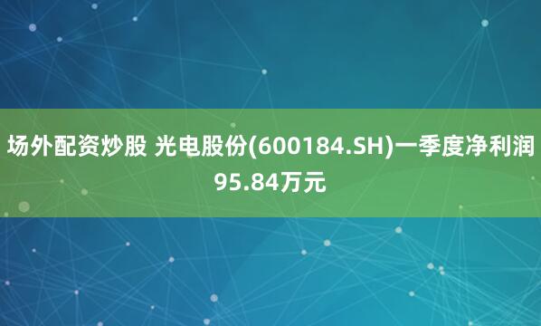 场外配资炒股 光电股份(600184.SH)一季度净利润95.84万元