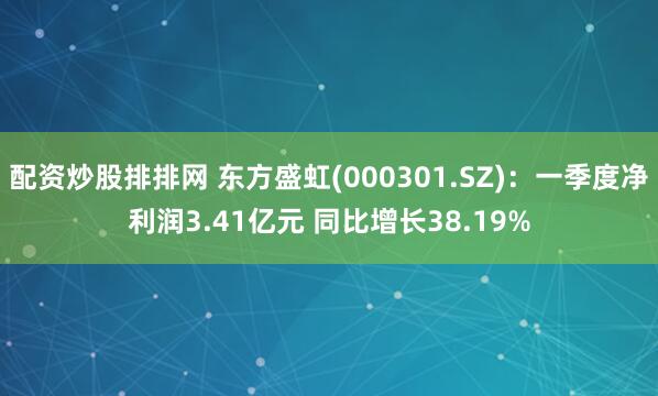 配资炒股排排网 东方盛虹(000301.SZ)：一季度净利润3.41亿元 同比增长38.19%